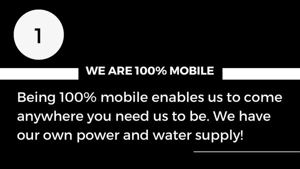 Being 100% mobile enables us to come anywhere you need us to be. We have own power and water supply.