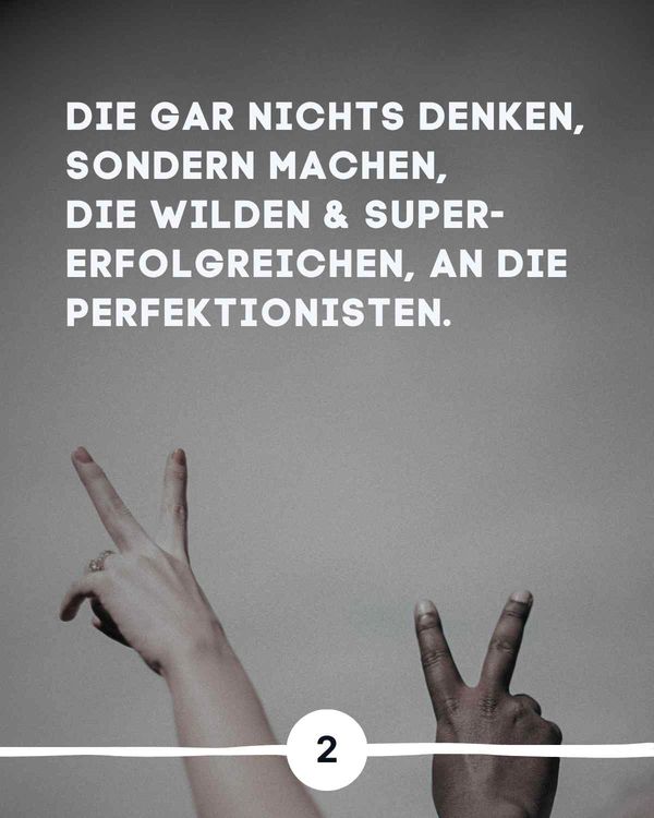 Die gar nichts denken, sondern machen, die wilden & supererfolgreichen, an die Perfektionisten.