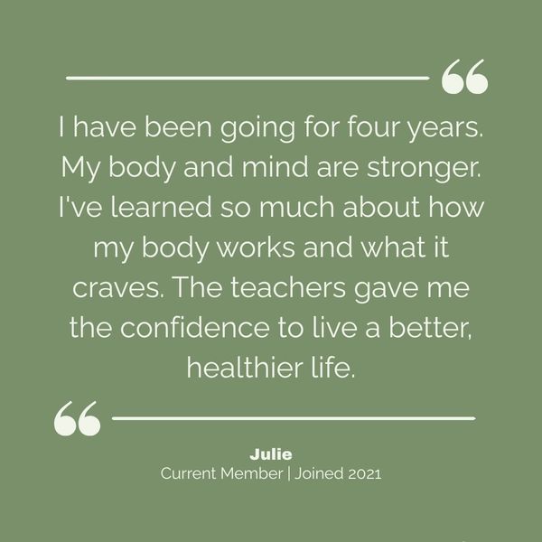 From Julie, a member since 2021:
"I have been going for four years. My body and mind are stronger. I