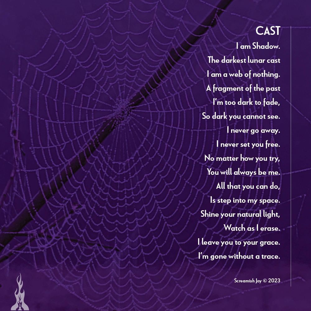 Poem and Image by Screamish Joy © 2023 Cast I am Shadow. The darkest lunar cast I am a web of nothing. A fragment of the past I’m too dark to fade, So dark you cannot see. I never go away. I never set you free. No matter how you try, You will always be me. All that you can do, Is step into my space. Shine your natural light, Watch as I erase. I leave you to your grace. I’m gone without a trace. Poem and Image by Screamish Joy © 2023 Cast I am Shadow. The darkest lunar cast I am a web of nothing. A fragment of the past I’m too dark to fade, So dark you cannot see. I never go away. I never set you free. No matter how you try, You will always be me. All that you can do, Is step into my space. Shine your natural light, Watch as I erase. I leave you to your grace. I’m gone without a trace.