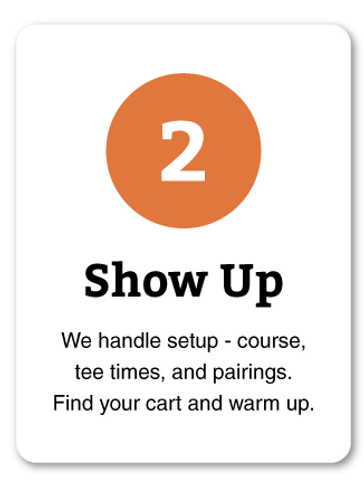 2 - Show Up: We handle setup - course, tee times, and pairings. Find your cart and warm up.