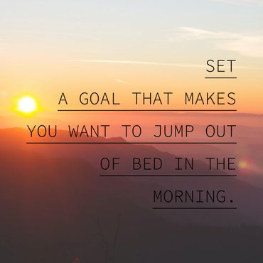 Set a goal that makes you excited to get out of bed in the morning.