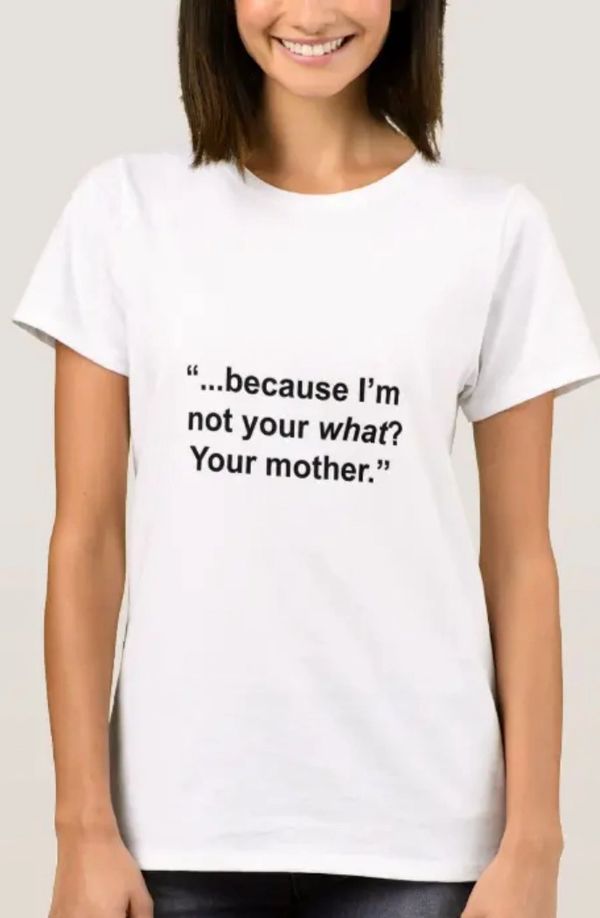 "Because I'm not your what? Your mother." t-shirt