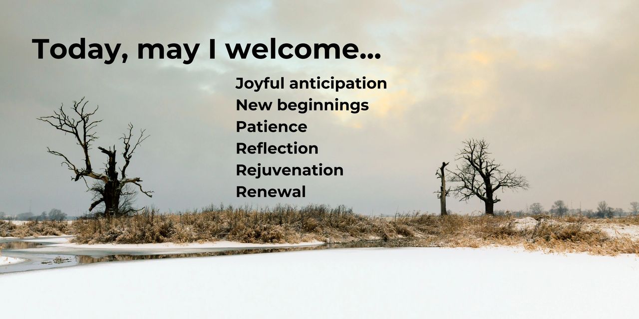 Wintery scene along a stream with leafless trees and snow on the ground. Today, may I welcome... Joyful anticipation, new beginnings, patience, reflection, rejuvenation, renewal