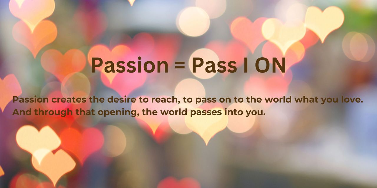 Passion; Pass I ON; Passion creates the desire to reach, to pass on to the world what you love. And through that opening the world passes into you.