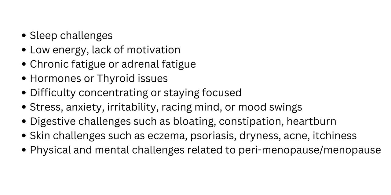 Bulleted list: sleep challenges, low enegy, lack of motivation, chronic fatigue or adrenal fatigue, hormones or thyroid issues, difficulty concentrating or staying focused, stress, anxiety, irritability, racing mind, or mood swings, digestive challenges such as bloating, constipation, heartburn, skin challenges such as exzema, psoriasis, dryness, acne, itchiness, physical and mental challenges related to peri-menopause/menopause