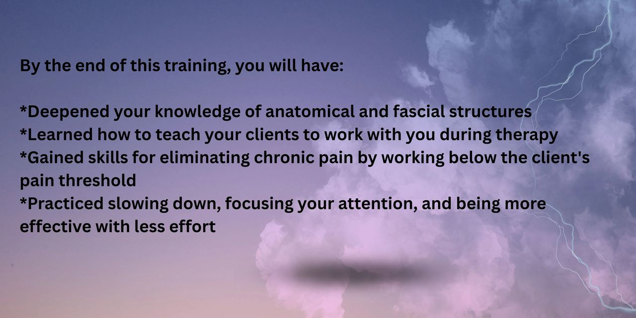 By the end of this training, you will have:   *Deepened your knowledge of anatomical and fascial structures *Learned how to teach your clients to work with you during therapy  *Gained skills for eliminating chronic pain by working below the client's pain threshold  *Practiced slowing down, focusing your attention, and being more effective with less effort 