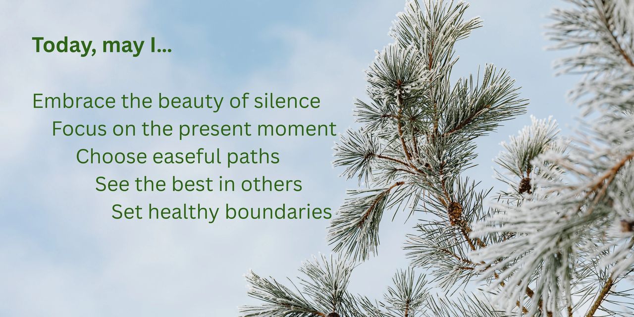 Today, may I embrace the beauty of silence focus on the present moment, choose easeful paths, see the best in others, set healthy boundaries.