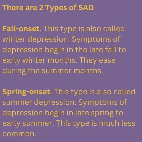 2 Types of SAD Fall-onset. This type is also called winter depression. Symptoms of depression begin in the late fall to early winter months. They ease during the summer months. Spring-onset. This type is also called summer depression. Symptoms of depression begin in late spring to early summer. This type is much less common.
