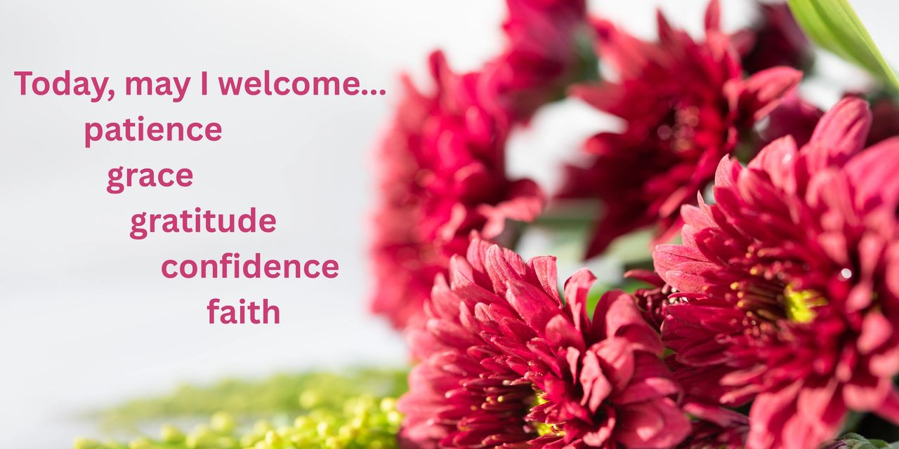 Today, may I welcome...patience, grace, gratitude, confidence, faith