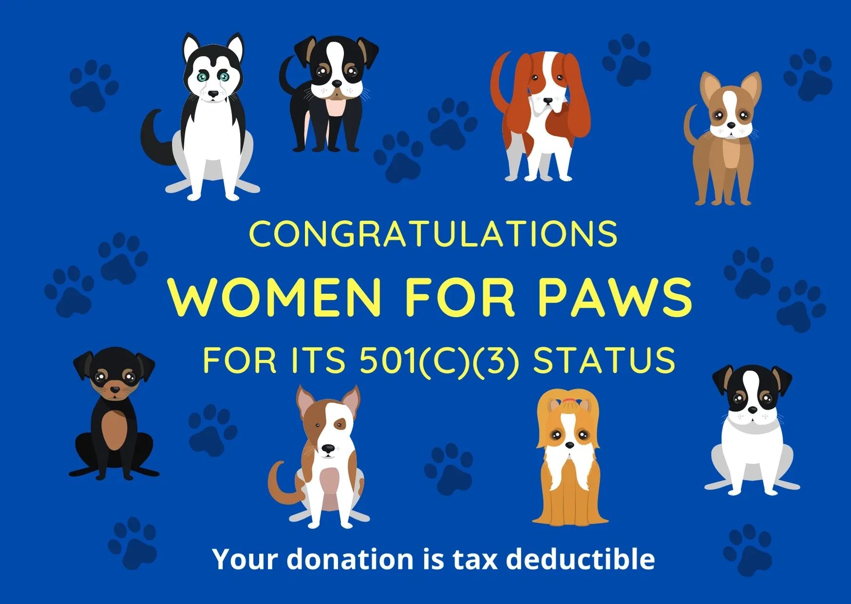 Women for Paws is a 501(c)(3) organization where your donations are tax deductible. 
