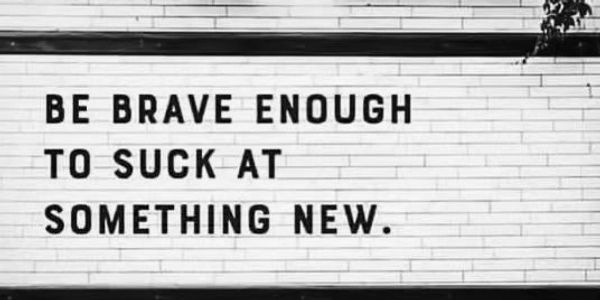 Be brave enough to suck at something new. Don't be afraid to try.
