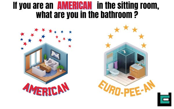 If you are an American in the sitting room, what are you in the bathroom?
A: Euro-pee-an