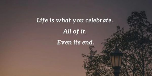 Life is what you celebrate. All of it. Even its end.