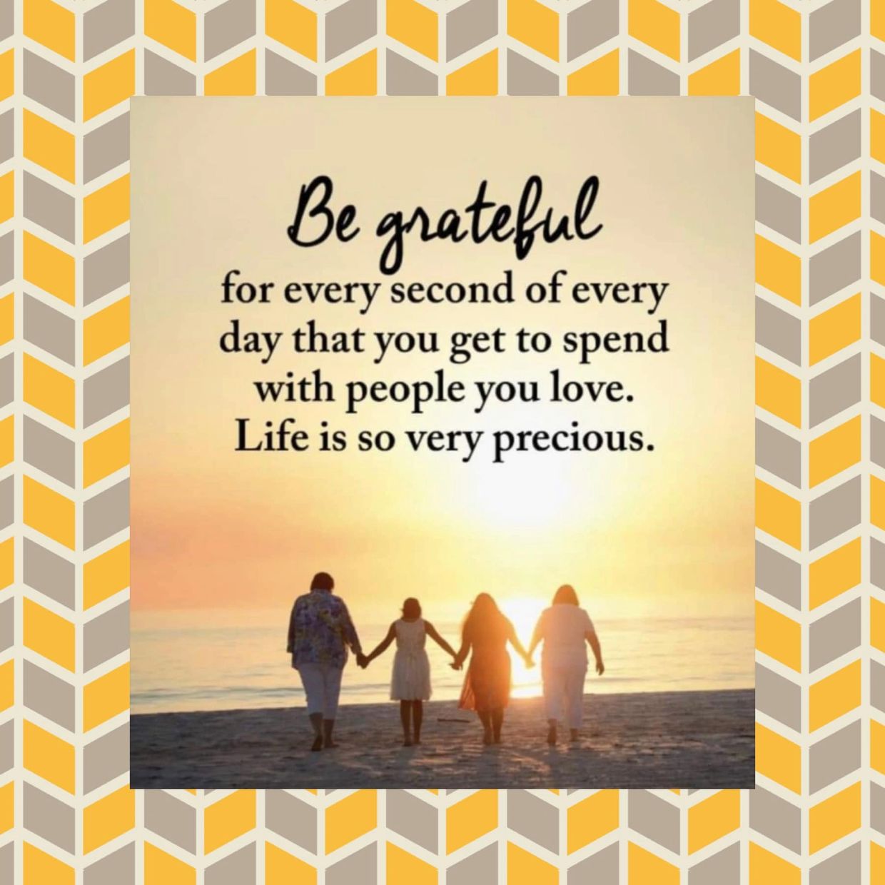 Be grateful for every second of every day that you get to spend with people you love.