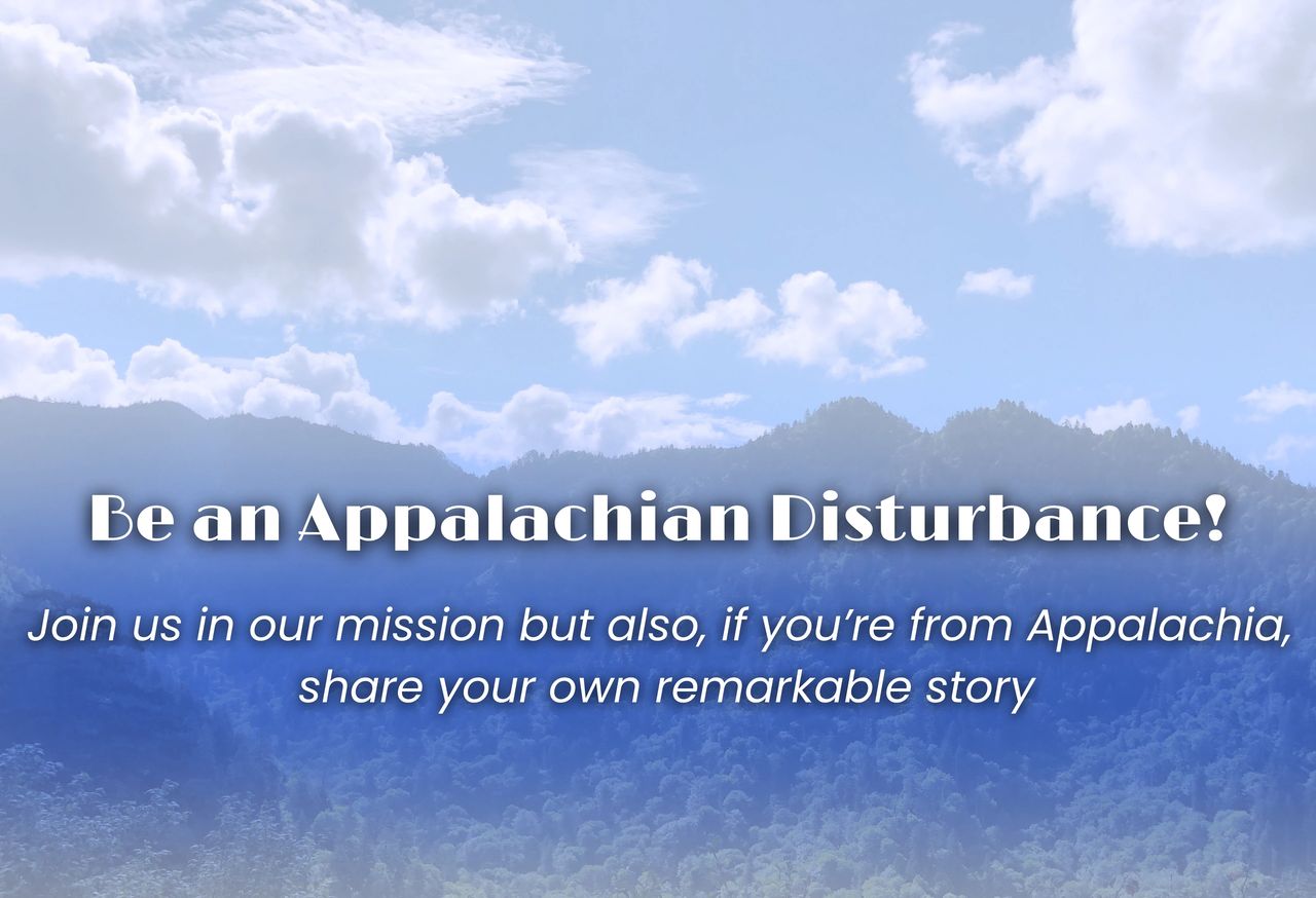 Appalachian mountain view with the text: Be an Appalachian Disturbance! Join us in our mission but also, if you're from Appalachia, share your own remarkable story