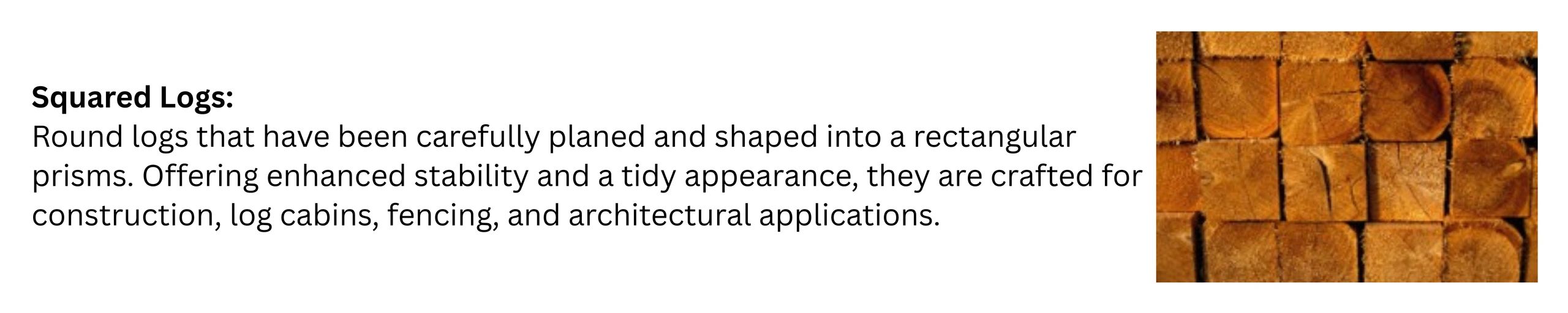 Squared Logs:
Round logs that have been carefully planed and shaped into a
rectangular prisms. Offer