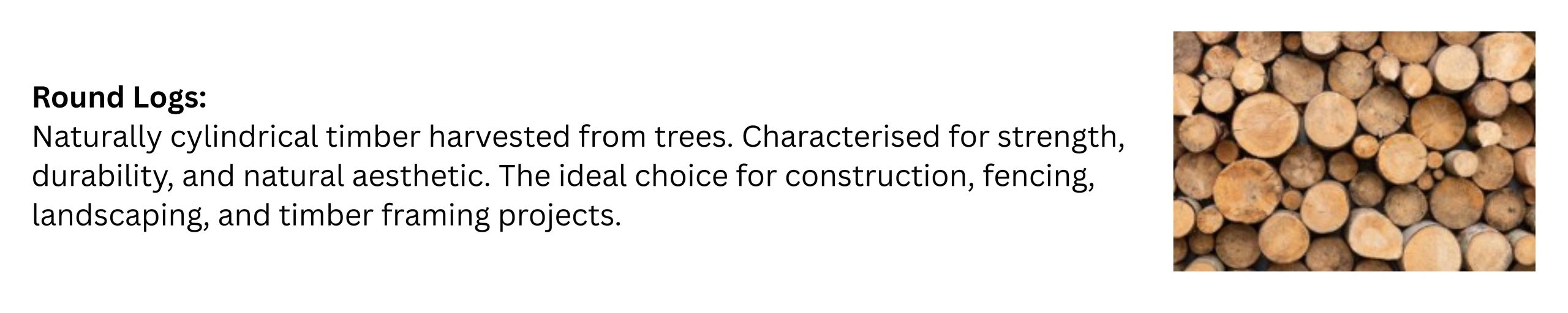 Round Logs:
Naturally cylindrical timber harvested from trees. Characterised
for strength, durabilit