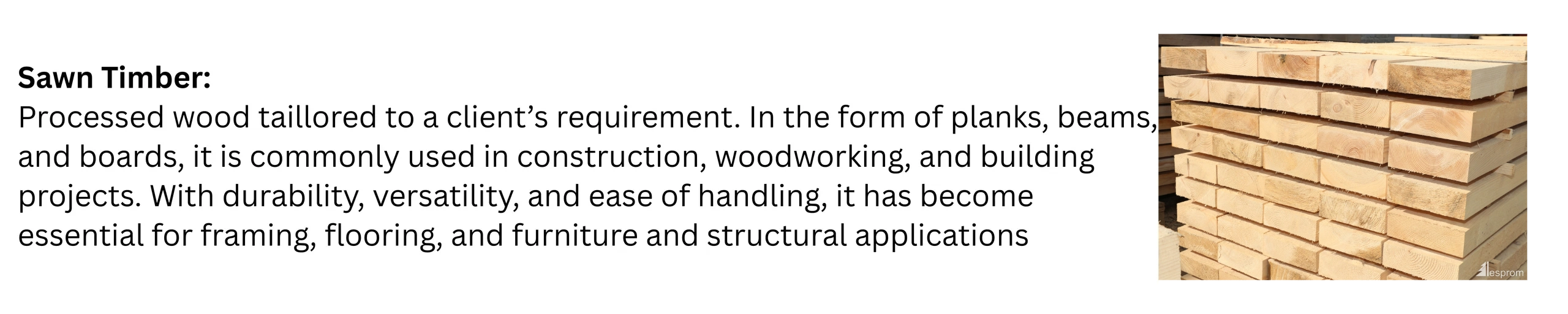 Sawn Timber:
Processed wood taillored to a client’s requirement. In the form
of planks, beams, and b
